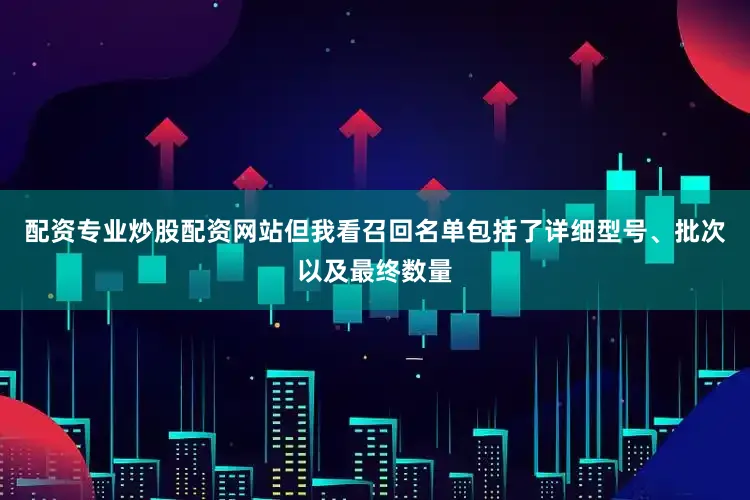 配资专业炒股配资网站但我看召回名单包括了详细型号、批次以及最终数量