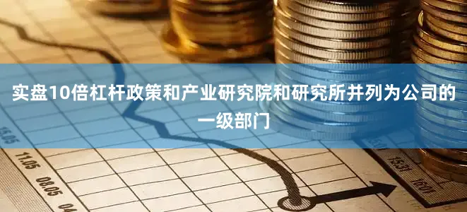 实盘10倍杠杆政策和产业研究院和研究所并列为公司的一级部门