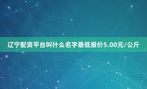辽宁配资平台叫什么名字最低报价5.00元/公斤