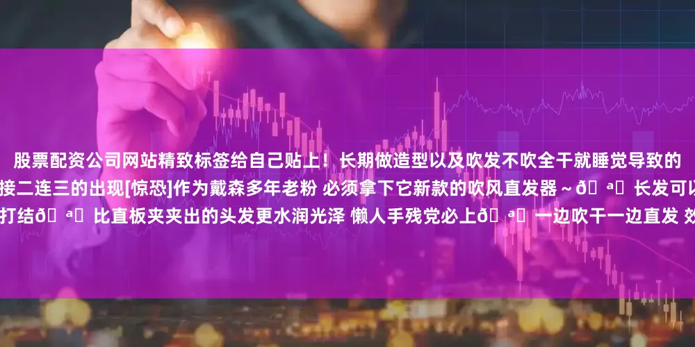 股票配资公司网站精致标签给自己贴上！长期做造型以及吹发不吹全干就睡觉导致的毛里毛躁、发丝分叉、干枯等各种问题接二连三的出现[惊恐]作为戴森多年老粉 必须拿下它新款的吹风直发器～🪄长发可以上下一起吹干 不会有湿漉漉的发尾 也不打结🪄比直板夹夹出的头发更水润光泽 懒人手残党必上🪄一边吹干一边直发 效率很高🪄温度控制的更精准 不会是死板的贴头皮发型现在出门前每天会用直发器打理一下 5分钟搞定 一天都是柔