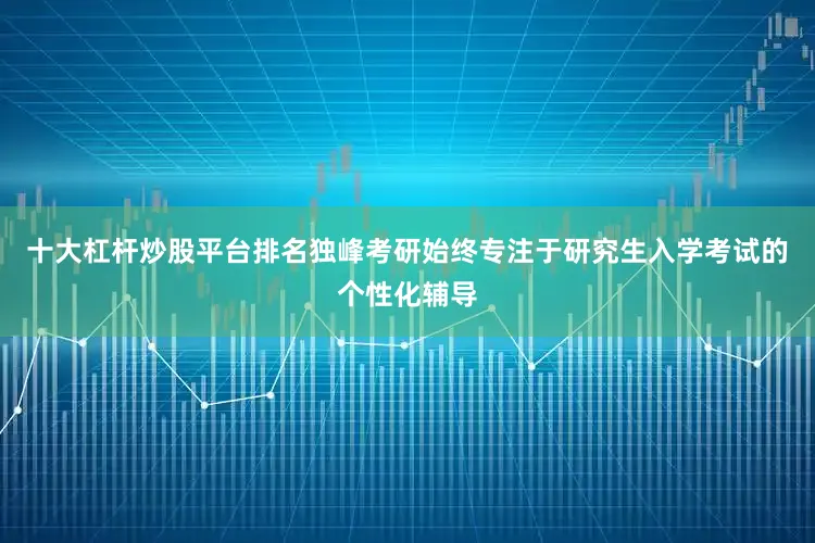 十大杠杆炒股平台排名独峰考研始终专注于研究生入学考试的个性化辅导