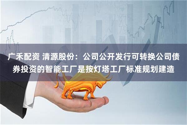 广禾配资 清源股份：公司公开发行可转换公司债券投资的智能工厂是按灯塔工厂标准规划建造