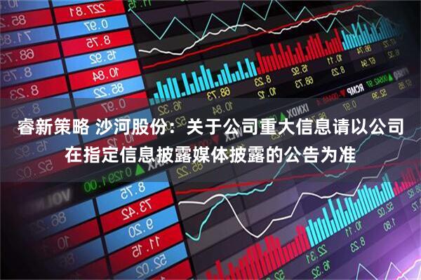 睿新策略 沙河股份：关于公司重大信息请以公司在指定信息披露媒体披露的公告为准