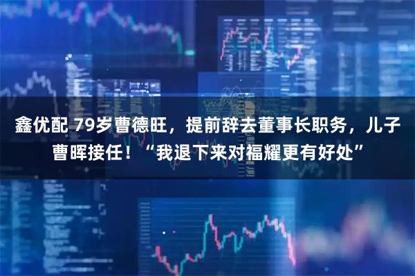 鑫优配 79岁曹德旺，提前辞去董事长职务，儿子曹晖接任！“我退下来对福耀更有好处”