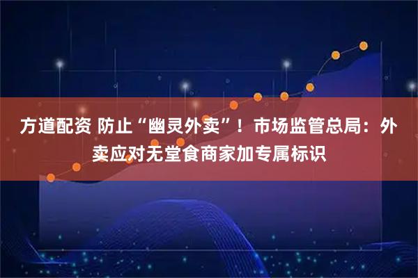 方道配资 防止“幽灵外卖”！市场监管总局：外卖应对无堂食商家加专属标识