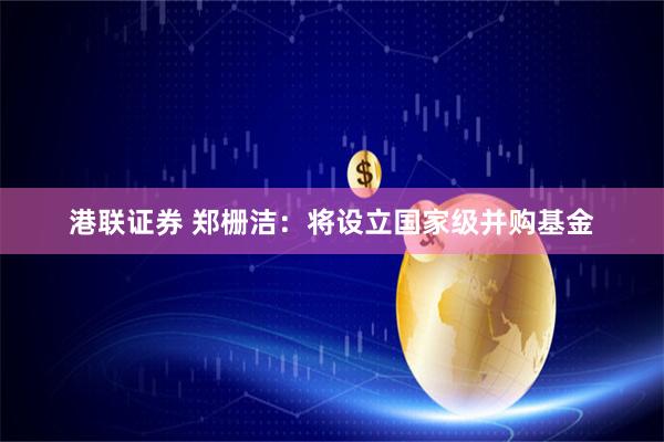 港联证券 郑栅洁：将设立国家级并购基金