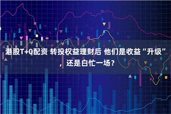 港股T+0配资 转投权益理财后 他们是收益“升级” ，还是白忙一场？