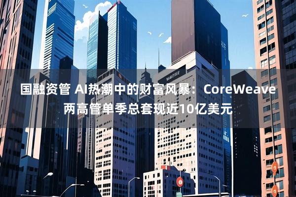国融资管 AI热潮中的财富风暴：CoreWeave两高管单季总套现近10亿美元