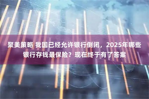 聚美策略 我国已经允许银行倒闭，2025年哪些银行存钱最保险？现在终于有了答案