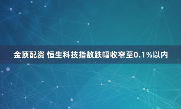 金顶配资 恒生科技指数跌幅收窄至0.1%以内