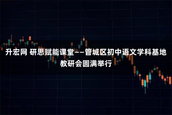 升宏网 研思赋能课堂——管城区初中语文学科基地教研会圆满举行