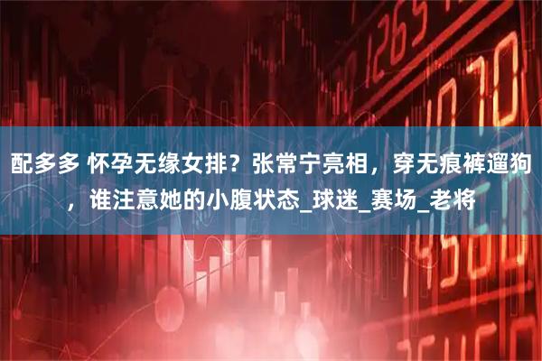 配多多 怀孕无缘女排？张常宁亮相，穿无痕裤遛狗，谁注意她的小腹状态_球迷_赛场_老将
