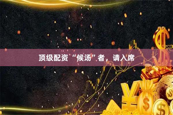 顶级配资 “候汤”者，请入席