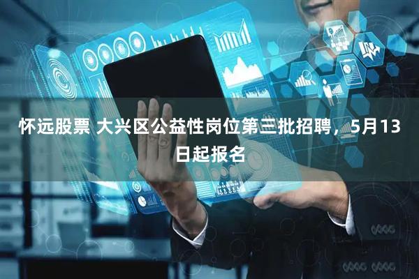 怀远股票 大兴区公益性岗位第三批招聘,5月13日起报名