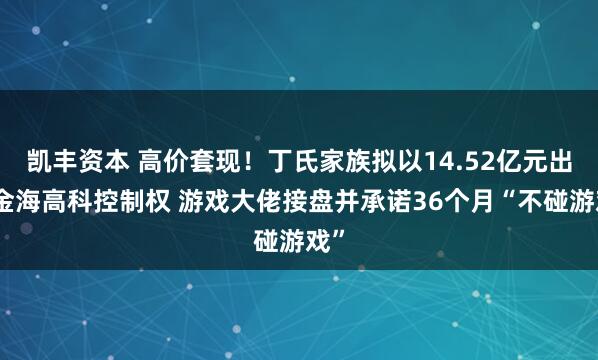 凯丰资本 高价套现!丁氏家族拟以14.52亿元出让金海高科控制权 游戏大佬接盘并承诺36个月“不碰游戏”