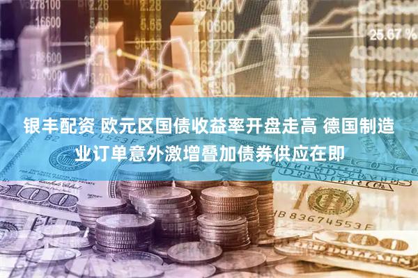 银丰配资 欧元区国债收益率开盘走高 德国制造业订单意外激增叠加债券供应在即