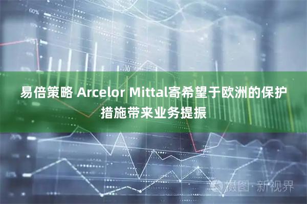 易倍策略 Arcelor Mittal寄希望于欧洲的保护措施带来业务提振