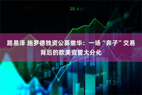路易泽 施罗德独资公募撤华：一场“弃子”交易背后的欧美资管大分化