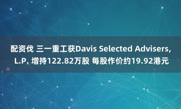 配资伐 三一重工获Davis Selected Advisers, L.P. 增持122.82万股 每股作价约19.92港元