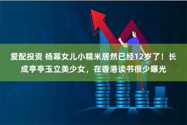 爱配投资 杨幂女儿小糯米居然已经12岁了！长成亭亭玉立美少女，在香港读书很少曝光