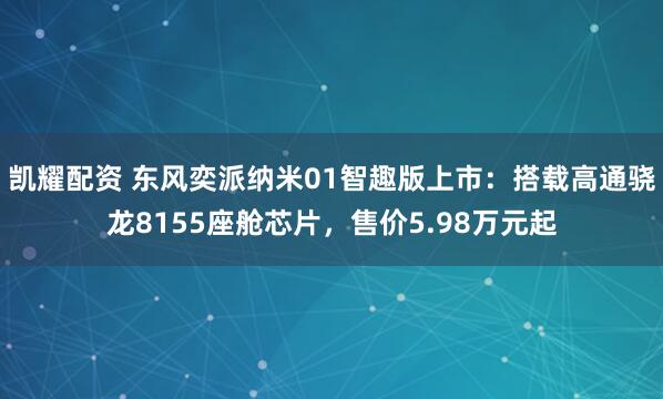 凯耀配资 东风奕派纳米01智趣版上市：搭载高通骁龙8155座舱芯片，售价5.98万元起