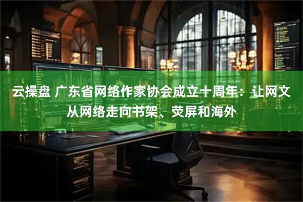 云操盘 广东省网络作家协会成立十周年：让网文从网络走向书架、荧屏和海外