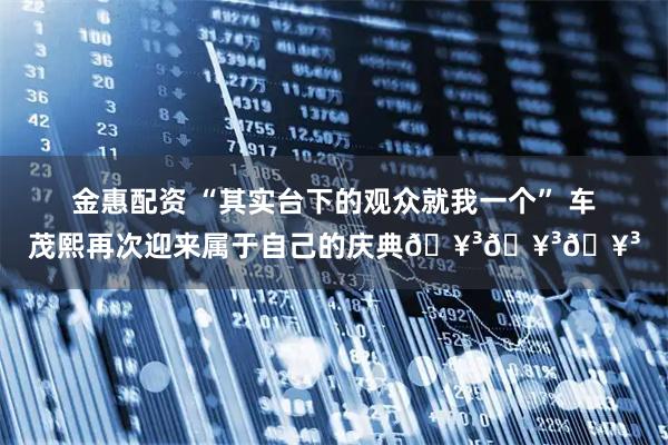 金惠配资 “其实台下的观众就我一个” 车茂熙再次迎来属于自己的庆典🥳🥳🥳