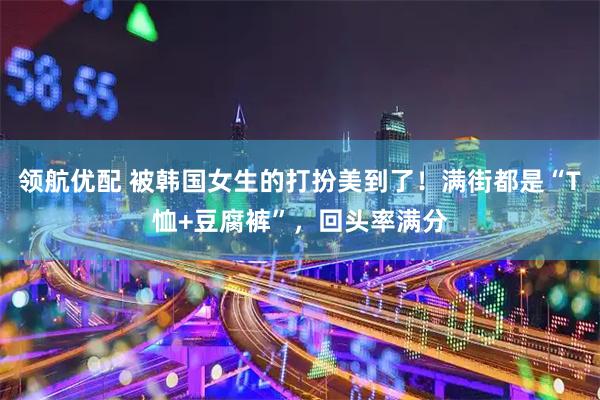 领航优配 被韩国女生的打扮美到了！满街都是“T恤+豆腐裤”，回头率满分
