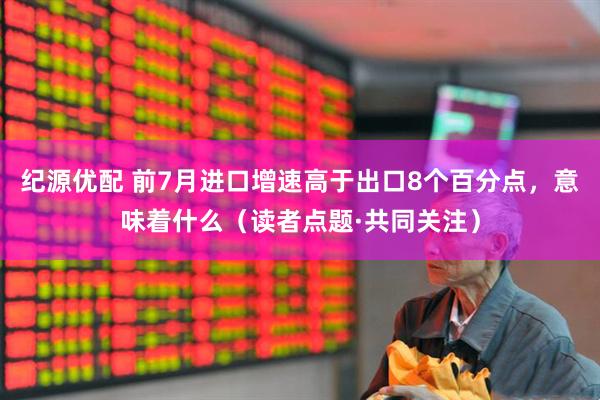 纪源优配 前7月进口增速高于出口8个百分点，意味着什么（读者点题·共同关注）