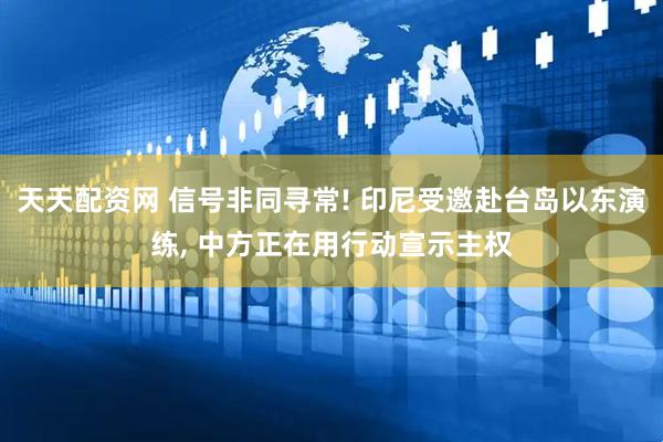 天天配资网 信号非同寻常! 印尼受邀赴台岛以东演练, 中方正在用行动宣示主权