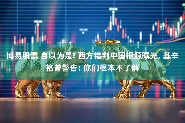 博易股票 自以为是! 西方错判中国根源曝光, 基辛格曾警告: 你们根本不了解