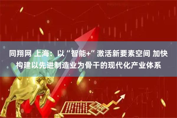 同翔网 上海：以“智能+”激活新要素空间 加快构建以先进制造业为骨干的现代化产业体系