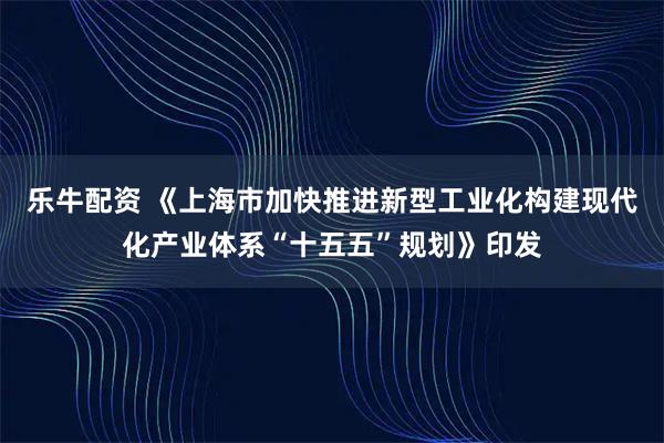 乐牛配资 《上海市加快推进新型工业化构建现代化产业体系“十五五”规划》印发