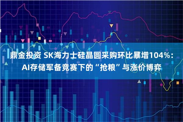 鼎金投资 SK海力士硅晶圆采购环比暴增104%：AI存储军备竞赛下的“抢粮”与涨价博弈