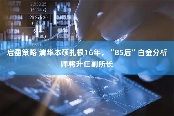 启盈策略 清华本硕扎根16年，“85后”白金分析师将升任副所长