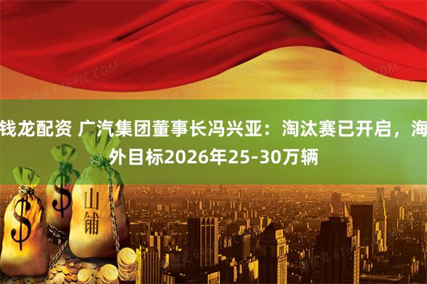 钱龙配资 广汽集团董事长冯兴亚:淘汰赛已开启,海外目标2026年25-30万辆