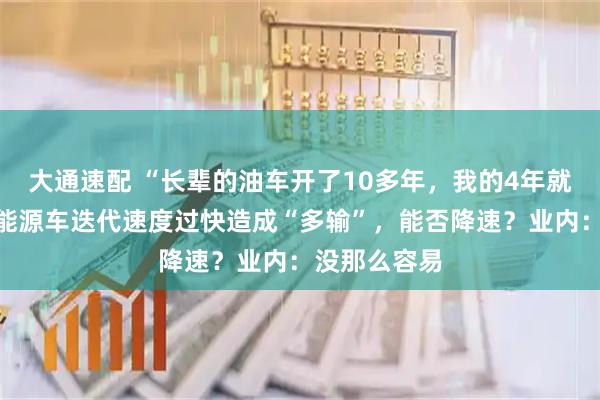 大通速配 “长辈的油车开了10多年，我的4年就得换”，新能源车迭代速度过快造成“多输”，能否降速？业内：没那么容易